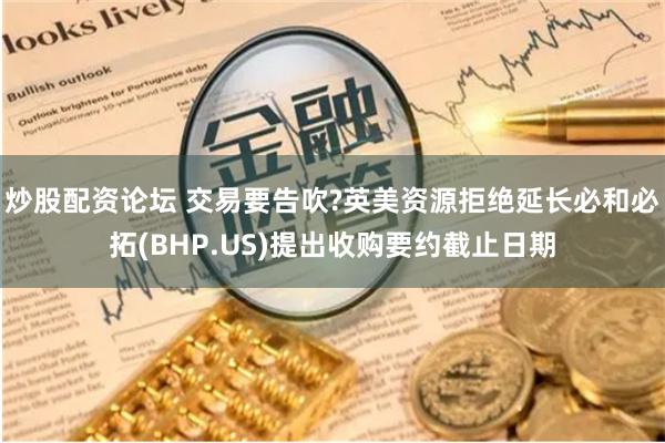 炒股配资论坛 交易要告吹?英美资源拒绝延长必和必拓(BHP.US)提出收购要约截止日期