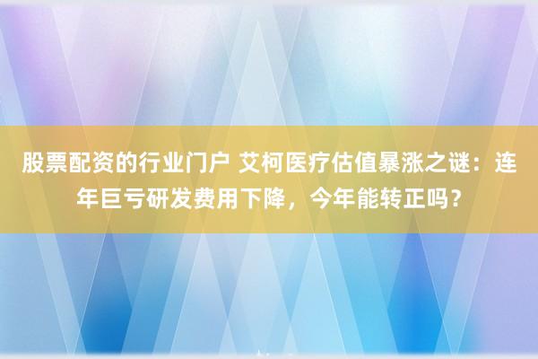 股票配资的行业门户 艾柯医疗估值暴涨之谜：连年巨亏研发费用下降，今年能转正吗？