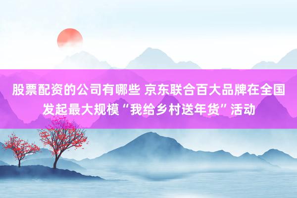 股票配资的公司有哪些 京东联合百大品牌在全国发起最大规模“我给乡村送年货”活动