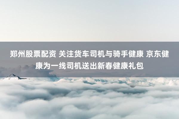 郑州股票配资 关注货车司机与骑手健康 京东健康为一线司机送出新春健康礼包