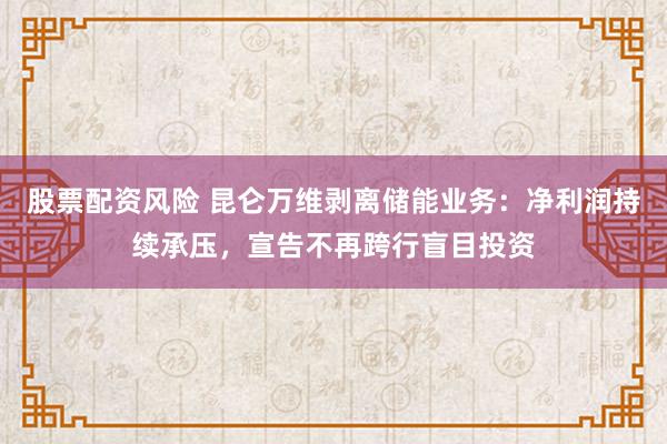 股票配资风险 昆仑万维剥离储能业务：净利润持续承压，宣告不再跨行盲目投资