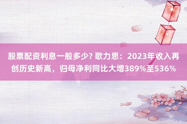 股票配资利息一般多少? 歌力思：2023年收入再创历史新高，归母净利同比大增389%至536%