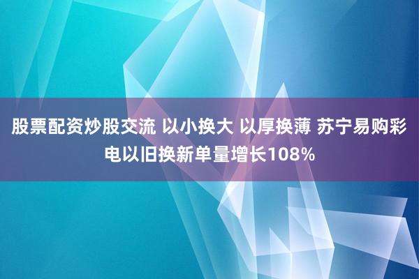 股票配资炒股交流 以小换大 以厚换薄 苏宁易购彩电以旧换新单量增长108%