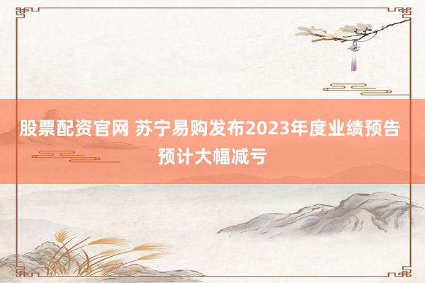 股票配资官网 苏宁易购发布2023年度业绩预告 预计大幅减亏