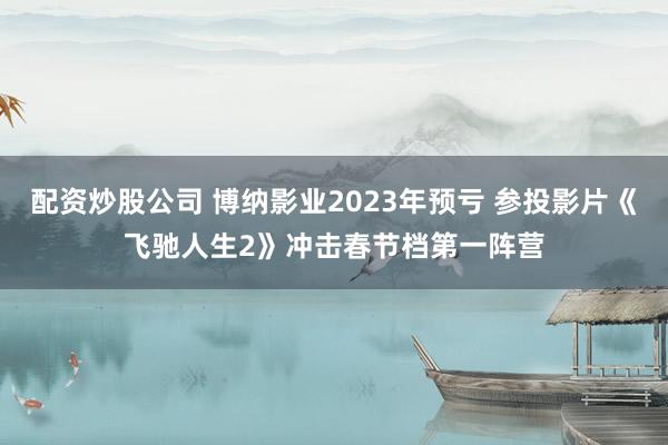 配资炒股公司 博纳影业2023年预亏 参投影片《飞驰人生2》冲击春节档第一阵营