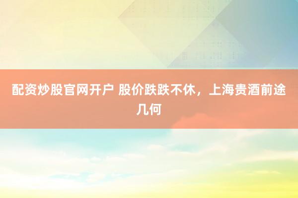 配资炒股官网开户 股价跌跌不休，上海贵酒前途几何