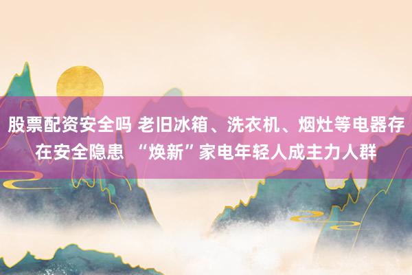 股票配资安全吗 老旧冰箱、洗衣机、烟灶等电器存在安全隐患  “焕新”家电年轻人成主力人群