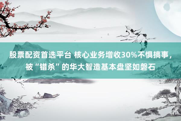 股票配资首选平台 核心业务增收30%不惧搞事，被“错杀”的华大智造基本盘坚如磐石