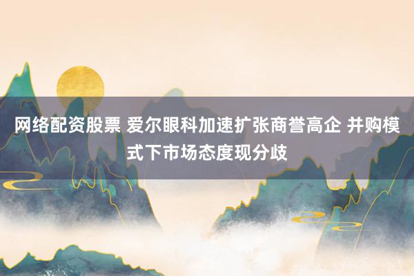 网络配资股票 爱尔眼科加速扩张商誉高企 并购模式下市场态度现分歧