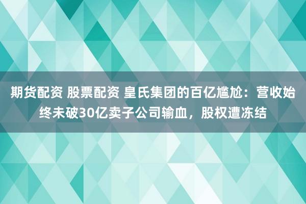 期货配资 股票配资 皇氏集团的百亿尴尬：营收始终未破30亿卖子公司输血，股权遭冻结