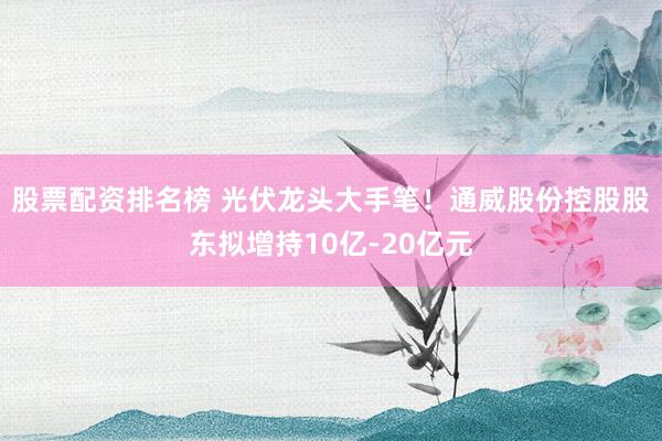 股票配资排名榜 光伏龙头大手笔！通威股份控股股东拟增持10亿-20亿元