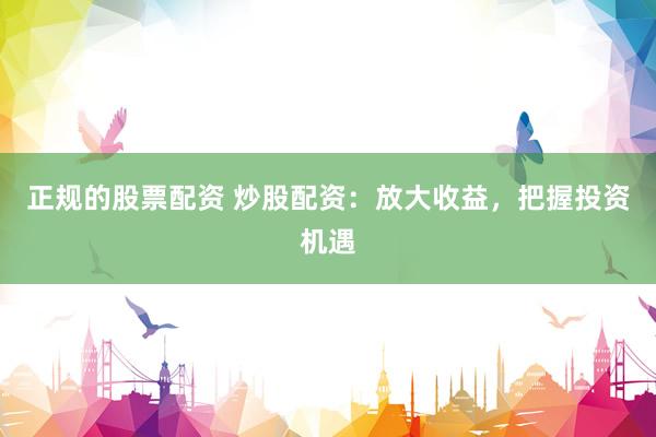 正规的股票配资 炒股配资：放大收益，把握投资机遇