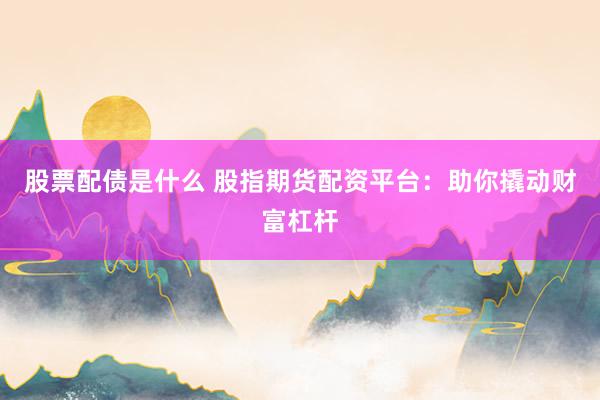 股票配债是什么 股指期货配资平台：助你撬动财富杠杆