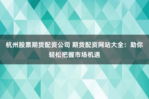 杭州股票期货配资公司 期货配资网站大全：助你轻松把握市场机遇