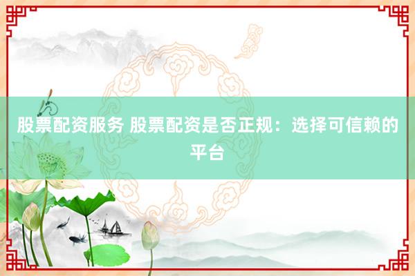 股票配资服务 股票配资是否正规：选择可信赖的平台