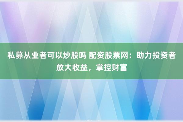 私募从业者可以炒股吗 配资股票网：助力投资者放大收益，掌控财富