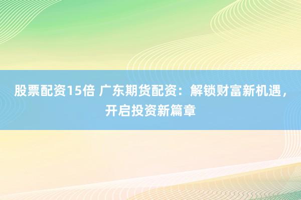 股票配资15倍 广东期货配资：解锁财富新机遇，开启投资新篇章