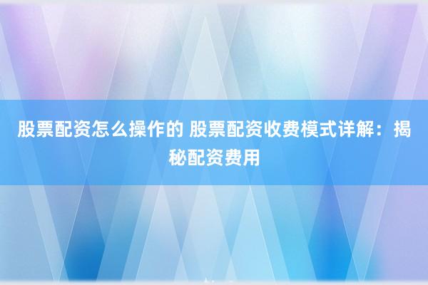 股票配资怎么操作的 股票配资收费模式详解：揭秘配资费用