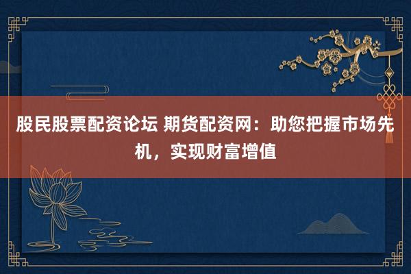 股民股票配资论坛 期货配资网：助您把握市场先机，实现财富增值