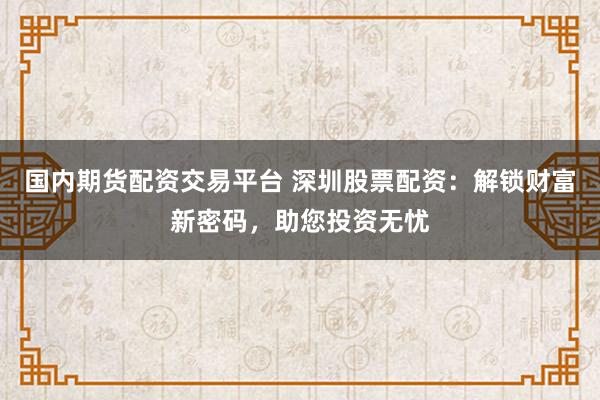 国内期货配资交易平台 深圳股票配资：解锁财富新密码，助您投资无忧