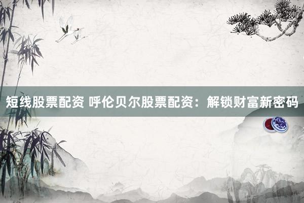 短线股票配资 呼伦贝尔股票配资：解锁财富新密码