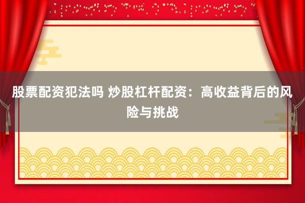 股票配资犯法吗 炒股杠杆配资：高收益背后的风险与挑战