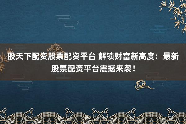 股天下配资股票配资平台 解锁财富新高度：最新股票配资平台震撼来袭！