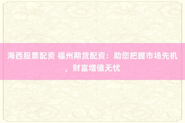 海西股票配资 福州期货配资：助您把握市场先机，财富增值无忧