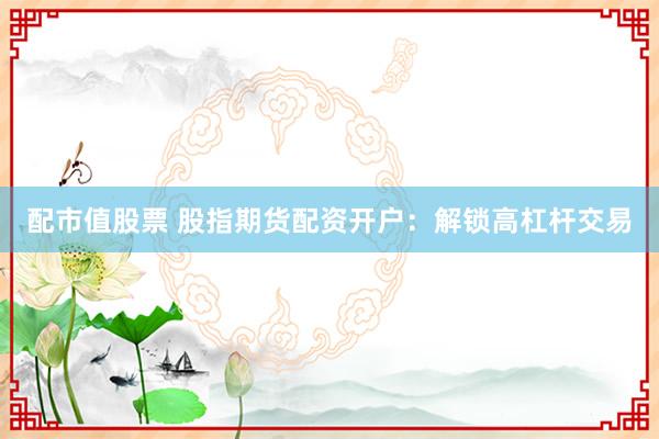 配市值股票 股指期货配资开户：解锁高杠杆交易