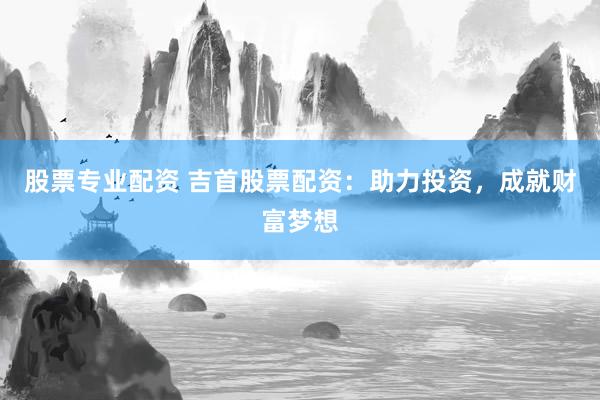 股票专业配资 吉首股票配资：助力投资，成就财富梦想