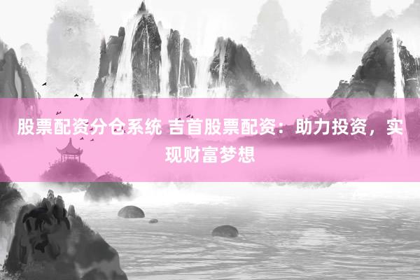 股票配资分仓系统 吉首股票配资：助力投资，实现财富梦想