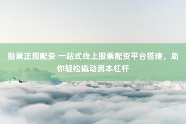 股票正规配资 一站式线上股票配资平台搭建，助你轻松撬动资本杠杆