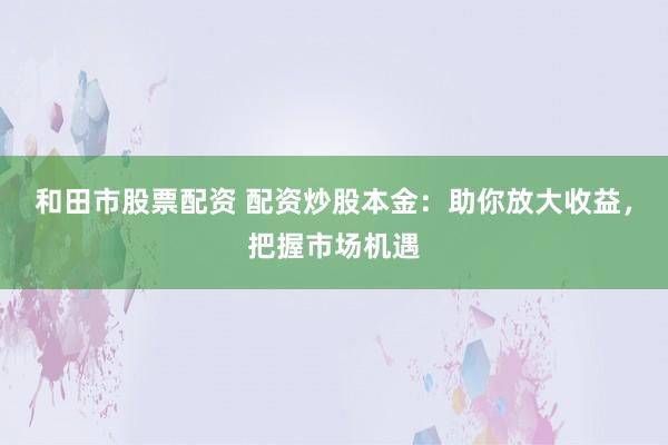 和田市股票配资 配资炒股本金：助你放大收益，把握市场机遇