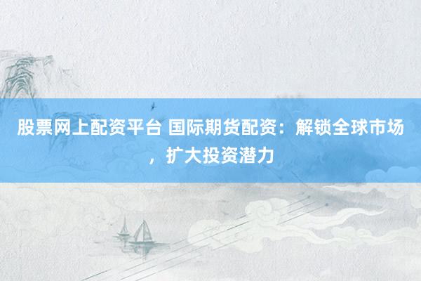 股票网上配资平台 国际期货配资：解锁全球市场，扩大投资潜力