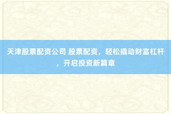 天津股票配资公司 股票配资，轻松撬动财富杠杆，开启投资新篇章