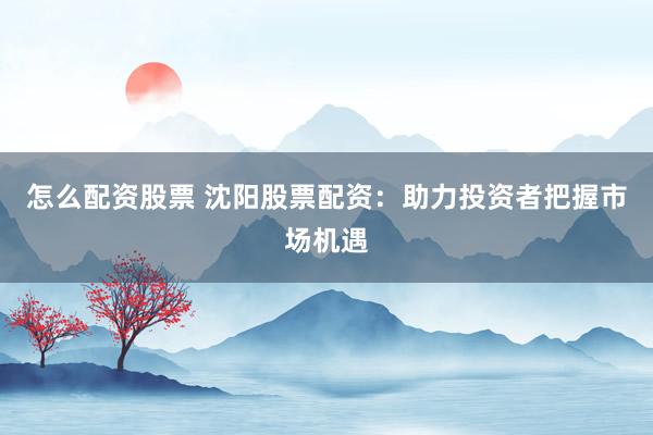 怎么配资股票 沈阳股票配资：助力投资者把握市场机遇