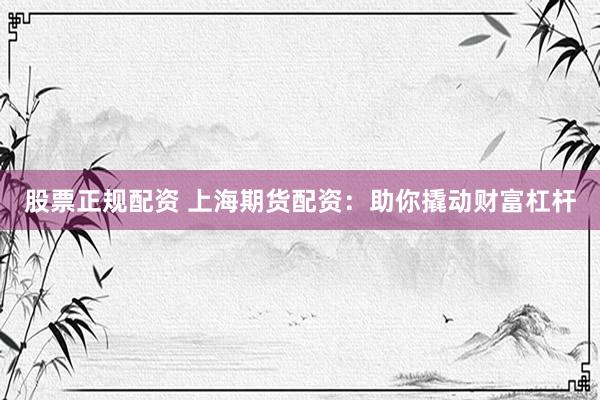 股票正规配资 上海期货配资：助你撬动财富杠杆