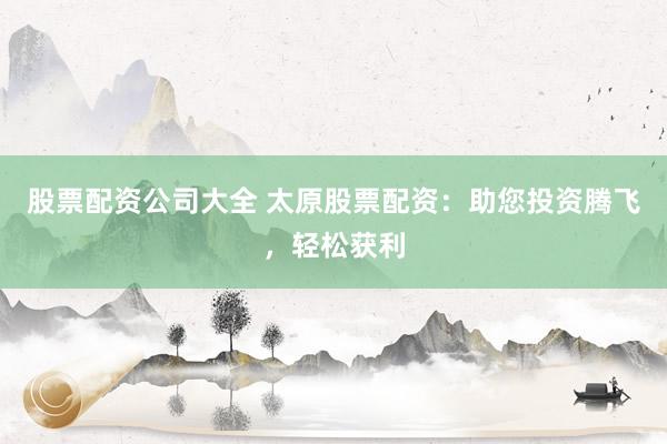 股票配资公司大全 太原股票配资：助您投资腾飞，轻松获利