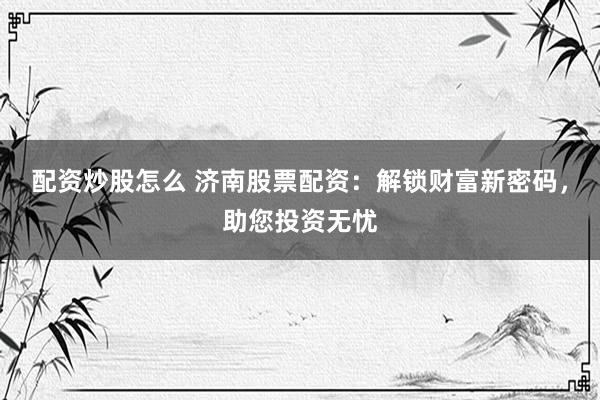 配资炒股怎么 济南股票配资：解锁财富新密码，助您投资无忧