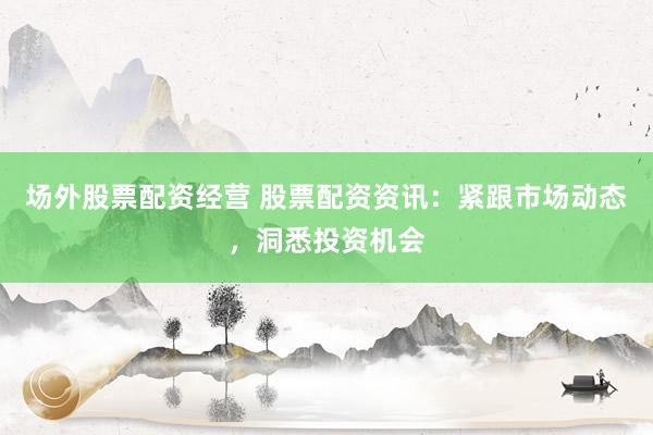 场外股票配资经营 股票配资资讯：紧跟市场动态，洞悉投资机会