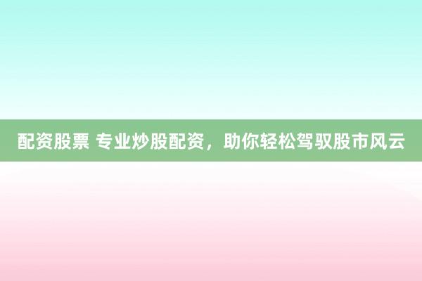 配资股票 专业炒股配资，助你轻松驾驭股市风云
