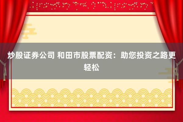 炒股证券公司 和田市股票配资：助您投资之路更轻松