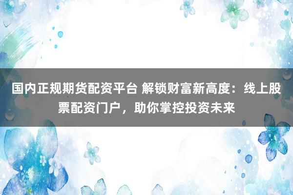 国内正规期货配资平台 解锁财富新高度：线上股票配资门户，助你掌控投资未来